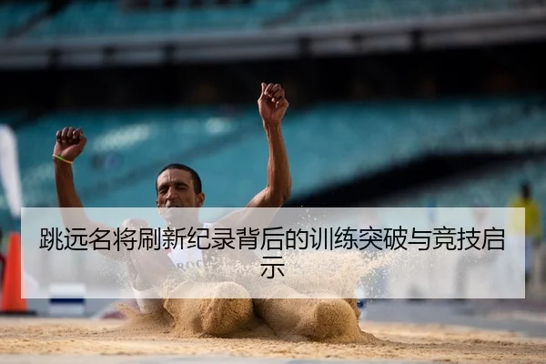 跳远名将刷新纪录背后的训练突破与竞技启示