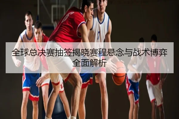 全球总决赛抽签揭晓赛程悬念与战术博弈全面解析