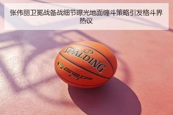 张伟丽卫冕战备战细节曝光地面缠斗策略引发格斗界热议