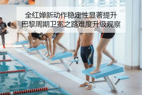 全红婵新动作稳定性显著提升 巴黎周期卫冕之路难度升级观察