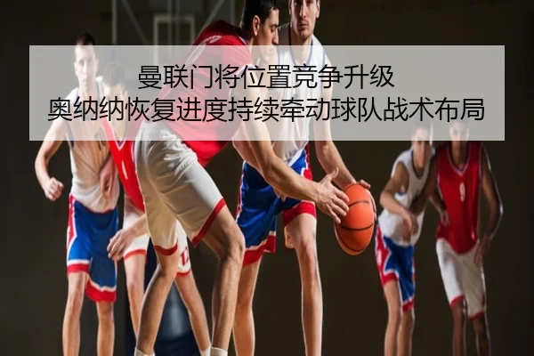 曼联门将位置竞争升级 奥纳纳恢复进度持续牵动球队战术布局
