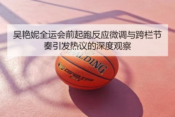吴艳妮全运会前起跑反应微调与跨栏节奏引发热议的深度观察