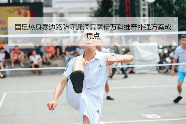 国足热身赛边路防守漏洞暴露伊万科维奇补强方案成焦点